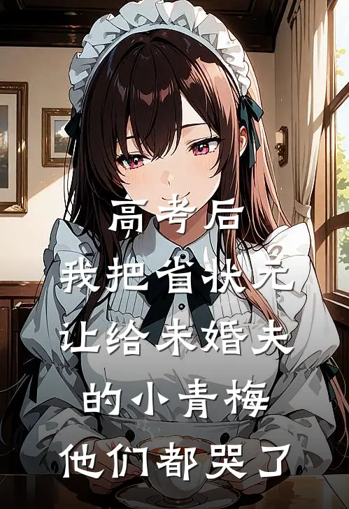 高考后，我把省状元让给未婚夫的小青梅，他们都哭了