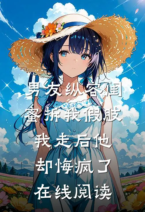 男友纵容闺蜜拆我假肢，我走后他却悔疯了在线阅读