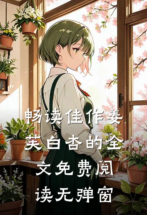 畅读佳作姜芙白杏的全文免费阅读无弹窗