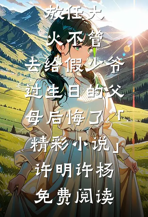 放任大火不管，去给假少爷过生日的父母后悔了「精彩小说」许明许杨免费阅读