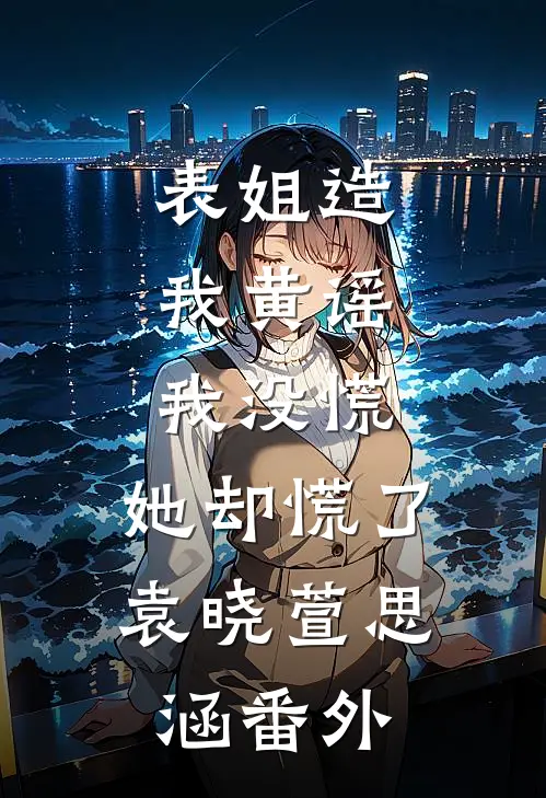 表姐造我黄谣,我没慌,她却慌了袁晓萱思涵番外